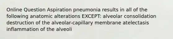 Online Question Aspiration pneumonia results in all of the following anatomic alterations EXCEPT: alveolar consolidation destruction of the alveolar-capillary membrane atelectasis inflammation of the alveoli