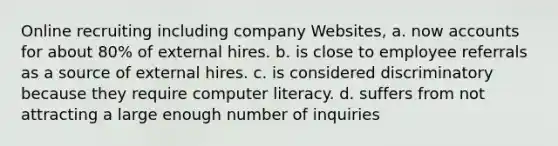 Online recruiting including company Websites, a. now accounts for about 80% of external hires. b. is close to employee referrals as a source of external hires. c. is considered discriminatory because they require computer literacy. d. suffers from not attracting a large enough number of inquiries