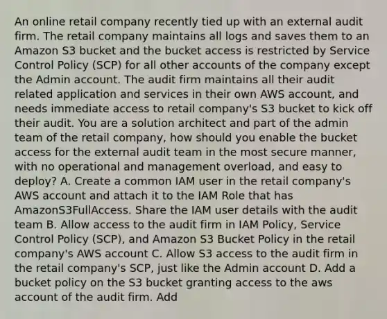 An online retail company recently tied up with an external audit firm. The retail company maintains all logs and saves them to an Amazon S3 bucket and the bucket access is restricted by Service Control Policy (SCP) for all other accounts of the company except the Admin account. The audit firm maintains all their audit related application and services in their own AWS account, and needs immediate access to retail company's S3 bucket to kick off their audit. You are a solution architect and part of the admin team of the retail company, how should you enable the bucket access for the external audit team in the most secure manner, with no operational and management overload, and easy to deploy? A. Create a common IAM user in the retail company's AWS account and attach it to the IAM Role that has AmazonS3FullAccess. Share the IAM user details with the audit team B. Allow access to the audit firm in IAM Policy, Service Control Policy (SCP), and Amazon S3 Bucket Policy in the retail company's AWS account C. Allow S3 access to the audit firm in the retail company's SCP, just like the Admin account D. Add a bucket policy on the S3 bucket granting access to the aws account of the audit firm. Add