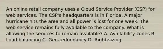 An online retail company uses a Cloud Service Provider (CSP) for web services. The CSP's headquarters is in Florida. A major hurricane hits the area and all power is lost for one week. The web service remains fully available to the company. What is allowing the services to remain available? A. Availability zones B. Load balancing C. Geo-redundancy D. Right-sizing