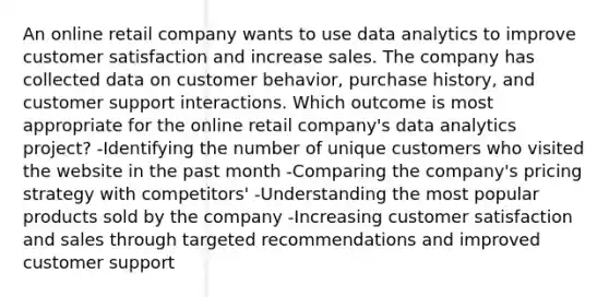 An online retail company wants to use data analytics to improve customer satisfaction and increase sales. The company has collected data on customer behavior, purchase history, and customer support interactions. Which outcome is most appropriate for the online retail company's data analytics project? -Identifying the number of unique customers who visited the website in the past month -Comparing the company's pricing strategy with competitors' -Understanding the most popular products sold by the company -Increasing customer satisfaction and sales through targeted recommendations and improved customer support