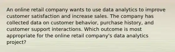 An online retail company wants to use data analytics to improve customer satisfaction and increase sales. The company has collected data on customer behavior, purchase history, and customer support interactions. Which outcome is most appropriate for the online retail company's data analytics project?