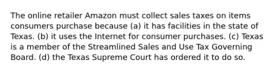 The online retailer Amazon must collect sales taxes on items consumers purchase because (a) ​it has facilities in the state of Texas. ​(b) it uses the Internet for consumer purchases. ​(c) Texas is a member of the Streamlined Sales and Use Tax Governing Board. ​(d) the Texas Supreme Court has ordered it to do so.