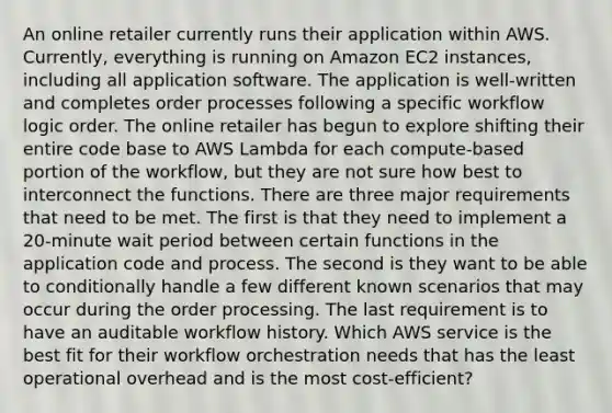 An online retailer currently runs their application within AWS. Currently, everything is running on Amazon EC2 instances, including all application software. The application is well-written and completes order processes following a specific workflow logic order. The online retailer has begun to explore shifting their entire code base to AWS Lambda for each compute-based portion of the workflow, but they are not sure how best to interconnect the functions. There are three major requirements that need to be met. The first is that they need to implement a 20-minute wait period between certain functions in the application code and process. The second is they want to be able to conditionally handle a few different known scenarios that may occur during the order processing. The last requirement is to have an auditable workflow history. Which AWS service is the best fit for their workflow orchestration needs that has the least operational overhead and is the most cost-efficient?