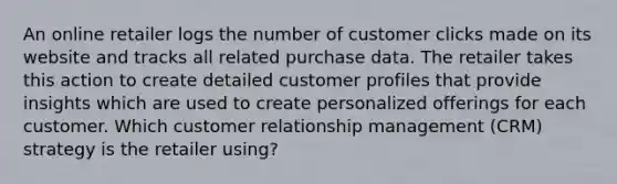 An online retailer logs the number of customer clicks made on its website and tracks all related purchase data. The retailer takes this action to create detailed customer profiles that provide insights which are used to create personalized offerings for each customer. Which customer relationship management (CRM) strategy is the retailer using?