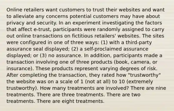 Online retailers want customers to trust their websites and want to alleviate any concerns potential customers may have about privacy and security. In an experiment investigating the factors that affect e-trust, participants were randomly assigned to carry out online transactions on fictitious retailers' websites. The sites were configured in one of three ways: (1) with a third-party assurance seal displayed; (2) a self-proclaimed assurance displayed; or (3) no assurance. In addition, participants made a transaction involving one of three products (book, camera, or insurance). These products represent varying degrees of risk. After completing the transaction, they rated how "trustworthy" the website was on a scale of 1 (not at all) to 10 (extremely trustworthy). How many treatments are involved? There are nine treatments. There are three treatments. There are two treatments. There are eight treatments.