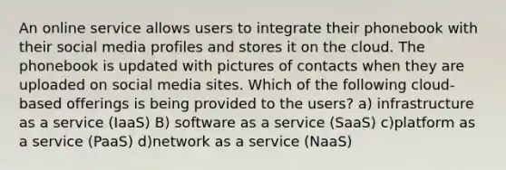 An online service allows users to integrate their phonebook with their social media profiles and stores it on the cloud. The phonebook is updated with pictures of contacts when they are uploaded on social media sites. Which of the following cloud-based offerings is being provided to the users? a) infrastructure as a service (IaaS) B) software as a service (SaaS) c)platform as a service (PaaS) d)network as a service (NaaS)