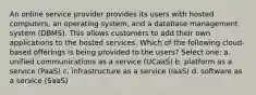 An online service provider provides its users with hosted computers, an operating system, and a database management system (DBMS). This allows customers to add their own applications to the hosted services. Which of the following cloud-based offerings is being provided to the users? Select one: a. unified communications as a service (UCaaS) b. platform as a service (PaaS) c. infrastructure as a service (IaaS) d. software as a service (SaaS)