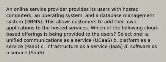 An online service provider provides its users with hosted computers, an operating system, and a database management system (DBMS). This allows customers to add their own applications to the hosted services. Which of the following cloud-based offerings is being provided to the users? Select one: a. unified communications as a service (UCaaS) b. platform as a service (PaaS) c. infrastructure as a service (IaaS) d. software as a service (SaaS)