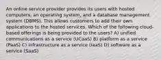 An online service provider provides its users with hosted computers, an operating system, and a database management system (DBMS). This allows customers to add their own applications to the hosted services. Which of the following cloud-based offerings is being provided to the users? A) unified communications as a service (UCaaS) B) platform as a service (PaaS) C) infrastructure as a service (IaaS) D) software as a service (SaaS)