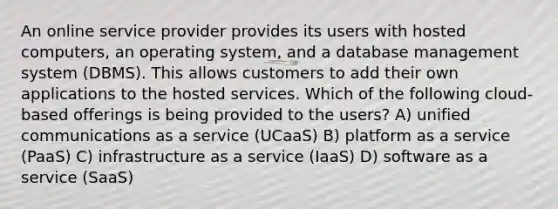 An online service provider provides its users with hosted computers, an operating system, and a database management system (DBMS). This allows customers to add their own applications to the hosted services. Which of the following cloud-based offerings is being provided to the users? A) unified communications as a service (UCaaS) B) platform as a service (PaaS) C) infrastructure as a service (IaaS) D) software as a service (SaaS)