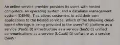 An online service provider provides its users with hosted computers, an operating system, and a database management system (DBMS). This allows customers to add their own applications to the hosted services. Which of the following cloud-based offerings is being provided to the users? A) platform as a service (PaaS) B) infrastructure as a service (IaaS) C) unified communications as a service (UCaaS) D) software as a service (SaaS)