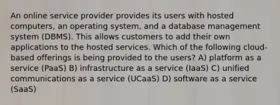 An online service provider provides its users with hosted computers, an operating system, and a database management system (DBMS). This allows customers to add their own applications to the hosted services. Which of the following cloud-based offerings is being provided to the users? A) platform as a service (PaaS) B) infrastructure as a service (IaaS) C) unified communications as a service (UCaaS) D) software as a service (SaaS)