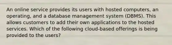 An online service provides its users with hosted computers, an operating, and a database management system (DBMS). This allows customers to add their own applications to the hosted services. Which of the following cloud-based offerings is being provided to the users?