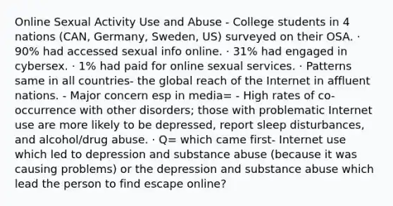 Online Sexual Activity Use and Abuse - College students in 4 nations (CAN, Germany, Sweden, US) surveyed on their OSA. · 90% had accessed sexual info online. · 31% had engaged in cybersex. · 1% had paid for online sexual services. · Patterns same in all countries- the global reach of the Internet in affluent nations. - Major concern esp in media= - High rates of co-occurrence with other disorders; those with problematic Internet use are more likely to be depressed, report sleep disturbances, and alcohol/drug abuse. · Q= which came first- Internet use which led to depression and substance abuse (because it was causing problems) or the depression and substance abuse which lead the person to find escape online?