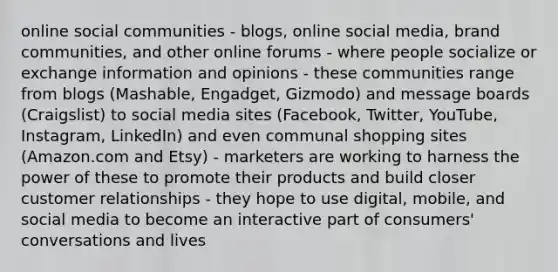 online social communities - blogs, online social media, brand communities, and other online forums - where people socialize or exchange information and opinions - these communities range from blogs (Mashable, Engadget, Gizmodo) and message boards (Craigslist) to social media sites (Facebook, Twitter, YouTube, Instagram, LinkedIn) and even communal shopping sites (Amazon.com and Etsy) - marketers are working to harness the power of these to promote their products and build closer customer relationships - they hope to use digital, mobile, and social media to become an interactive part of consumers' conversations and lives