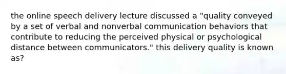 the online speech delivery lecture discussed a "quality conveyed by a set of verbal and nonverbal communication behaviors that contribute to reducing the perceived physical or psychological distance between communicators." this delivery quality is known as?