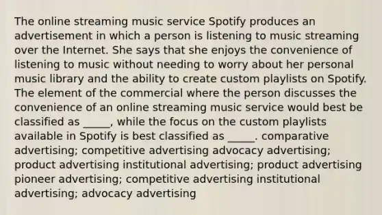 The online streaming music service Spotify produces an advertisement in which a person is listening to music streaming over the Internet. She says that she enjoys the convenience of listening to music without needing to worry about her personal music library and the ability to create custom playlists on Spotify. The element of the commercial where the person discusses the convenience of an online streaming music service would best be classified as _____, while the focus on the custom playlists available in Spotify is best classified as _____. comparative advertising; competitive advertising advocacy advertising; product advertising institutional advertising; product advertising pioneer advertising; competitive advertising institutional advertising; advocacy advertising