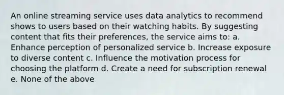 An online streaming service uses data analytics to recommend shows to users based on their watching habits. By suggesting content that fits their preferences, the service aims to: a. Enhance perception of personalized service b. Increase exposure to diverse content c. Influence the motivation process for choosing the platform d. Create a need for subscription renewal e. None of the above