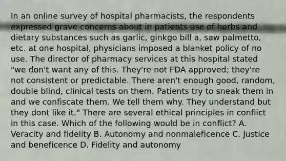 In an online survey of hospital pharmacists, the respondents expressed grave concerns about in patients use of herbs and dietary substances such as garlic, ginkgo bill a, saw palmetto, etc. at one hospital, physicians imposed a blanket policy of no use. The director of pharmacy services at this hospital stated "we don't want any of this. They're not FDA approved; they're not consistent or predictable. There aren't enough good, random, double blind, clinical tests on them. Patients try to sneak them in and we confiscate them. We tell them why. They understand but they dont like it." There are several ethical principles in conflict in this case. Which of the following would be in conflict? A. Veracity and fidelity B. Autonomy and nonmaleficence C. Justice and beneficence D. Fidelity and autonomy