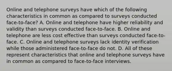 Online and telephone surveys have which of the following characteristics in common as compared to surveys conducted face-to-face? A. Online and telephone have higher reliability and validity than surveys conducted face-to-face. B. Online and telephone are less cost effective than surveys conducted face-to-face. C. Online and telephone surveys lack identity verification while those administered face-to-face do not. D. All of these represent characteristics that online and telephone surveys have in common as compared to face-to-face interviews. ​