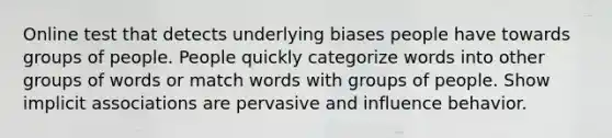 Online test that detects underlying biases people have towards groups of people. People quickly categorize words into other groups of words or match words with groups of people. Show implicit associations are pervasive and influence behavior.