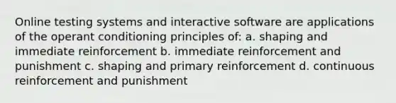 Online testing systems and interactive software are applications of the operant conditioning principles of: a. shaping and immediate reinforcement b. immediate reinforcement and punishment c. shaping and primary reinforcement d. continuous reinforcement and punishment