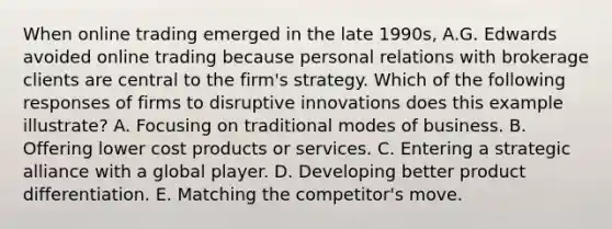 When online trading emerged in the late 1990s, A.G. Edwards avoided online trading because personal relations with brokerage clients are central to the firm's strategy. Which of the following responses of firms to disruptive innovations does this example illustrate? A. Focusing on traditional modes of business. B. Offering lower cost products or services. C. Entering a strategic alliance with a global player. D. Developing better product differentiation. E. Matching the competitor's move.