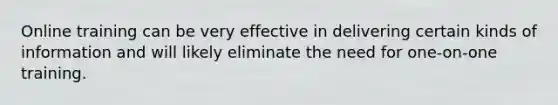 Online training can be very effective in delivering certain kinds of information and will likely eliminate the need for one-on-one training.
