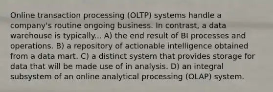 Online transaction processing (OLTP) systems handle a company's routine ongoing business. In contrast, a data warehouse is typically... A) the end result of BI processes and operations. B) a repository of actionable intelligence obtained from a data mart. C) a distinct system that provides storage for data that will be made use of in analysis. D) an integral subsystem of an online analytical processing (OLAP) system.