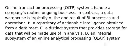 Online transaction processing (OLTP) systems handle a company's routine ongoing business. In contrast, a data warehouse is typically A. the end result of BI processes and operations. B. a repository of actionable intelligence obtained from a data mart. C. a distinct system that provides storage for data that will be made use of in analysis. D. an integral subsystem of an online analytical processing (OLAP) system.