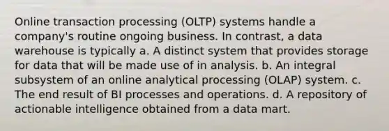 Online transaction processing (OLTP) systems handle a company's routine ongoing business. In contrast, a data warehouse is typically a. A distinct system that provides storage for data that will be made use of in analysis. b. An integral subsystem of an online analytical processing (OLAP) system. c. The end result of BI processes and operations. d. A repository of actionable intelligence obtained from a data mart.