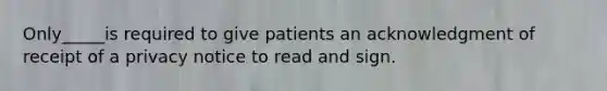 Only_____is required to give patients an acknowledgment of receipt of a privacy notice to read and sign.