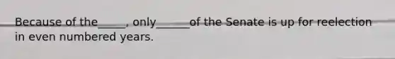 Because of the_____, only______of the Senate is up for reelection in even numbered years.