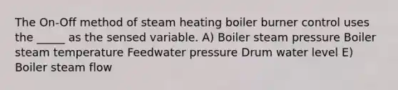 The On-Off method of steam heating boiler burner control uses the _____ as the sensed variable. A) Boiler steam pressure Boiler steam temperature Feedwater pressure Drum water level E) Boiler steam flow