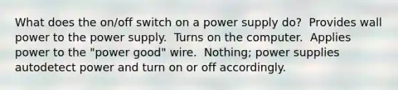 What does the on/off switch on a power supply do? ​ Provides wall power to the power supply. ​ Turns on the computer. ​ Applies power to the "power good" wire. ​ Nothing; power supplies autodetect power and turn on or off accordingly.