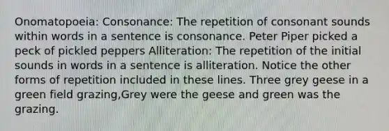 Onomatopoeia: Consonance: The repetition of consonant sounds within words in a sentence is consonance. Peter Piper picked a peck of pickled peppers Alliteration: The repetition of the initial sounds in words in a sentence is alliteration. Notice the other forms of repetition included in these lines. Three grey geese in a green field grazing,Grey were the geese and green was the grazing.