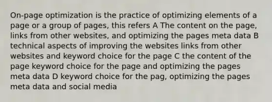 On-page optimization is the practice of optimizing elements of a page or a group of pages, this refers A The content on the page, links from other websites, and optimizing the pages meta data B technical aspects of improving the websites links from other websites and keyword choice for the page C the content of the page keyword choice for the page and optimizing the pages meta data D keyword choice for the pag, optimizing the pages meta data and social media