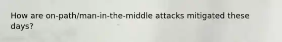 How are on-path/man-in-the-middle attacks mitigated these days?