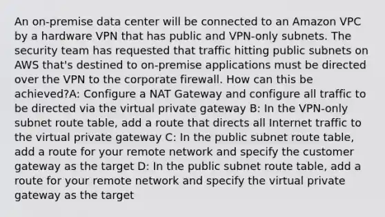 An on-premise data center will be connected to an Amazon VPC by a hardware VPN that has public and VPN-only subnets. The security team has requested that traffic hitting public subnets on AWS that's destined to on-premise applications must be directed over the VPN to the corporate firewall. How can this be achieved?A: Configure a NAT Gateway and configure all traffic to be directed via the virtual private gateway B: In the VPN-only subnet route table, add a route that directs all Internet traffic to the virtual private gateway C: In the public subnet route table, add a route for your remote network and specify the customer gateway as the target D: In the public subnet route table, add a route for your remote network and specify the virtual private gateway as the target