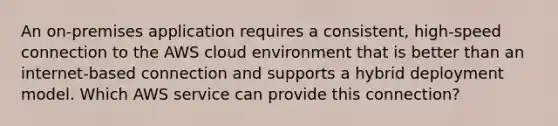 An on-premises application requires a consistent, high-speed connection to the AWS cloud environment that is better than an internet-based connection and supports a hybrid deployment model. Which AWS service can provide this connection?