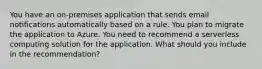 You have an on-premises application that sends email notifications automatically based on a rule. You plan to migrate the application to Azure. You need to recommend a serverless computing solution for the application. What should you include in the recommendation?