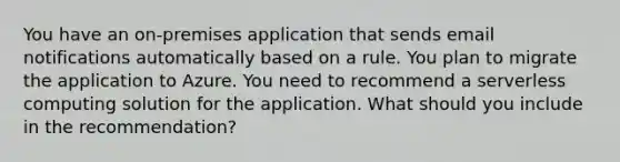 You have an on-premises application that sends email notifications automatically based on a rule. You plan to migrate the application to Azure. You need to recommend a serverless computing solution for the application. What should you include in the recommendation?