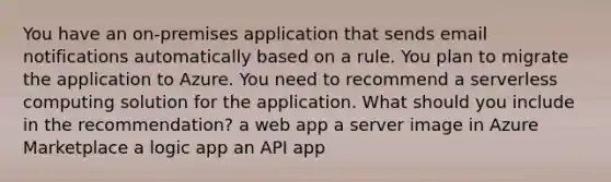 You have an on-premises application that sends email notifications automatically based on a rule. You plan to migrate the application to Azure. You need to recommend a serverless computing solution for the application. What should you include in the recommendation? a web app a server image in Azure Marketplace a logic app an API app