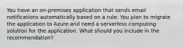 You have an on-premises application that sends email notifications automatically based on a rule. You plan to migrate the application to Azure and need a serverless computing solution for the application. What should you include in the recommendation?