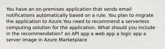 You have an on-premises application that sends email notifications automatically based on a rule. You plan to migrate the application to Azure.You need to recommend a serverless computing solution for the application. What should you include in the recommendation? an API app a web app a logic app a server image in Azure Marketplace