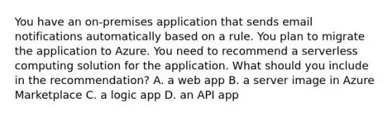 You have an on-premises application that sends email notifications automatically based on a rule. You plan to migrate the application to Azure. You need to recommend a serverless computing solution for the application. What should you include in the recommendation? A. a web app B. a server image in Azure Marketplace C. a logic app D. an API app