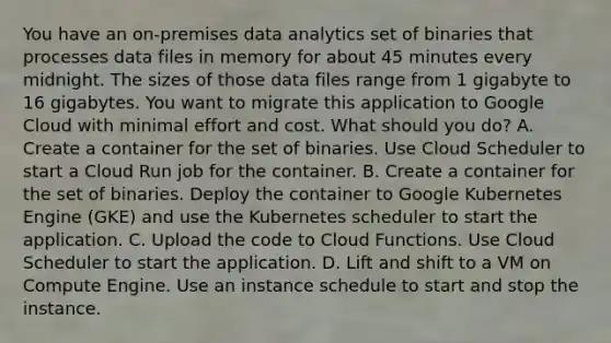 You have an on-premises data analytics set of binaries that processes data files in memory for about 45 minutes every midnight. The sizes of those data files range from 1 gigabyte to 16 gigabytes. You want to migrate this application to Google Cloud with minimal effort and cost. What should you do? A. Create a container for the set of binaries. Use Cloud Scheduler to start a Cloud Run job for the container. B. Create a container for the set of binaries. Deploy the container to Google Kubernetes Engine (GKE) and use the Kubernetes scheduler to start the application. C. Upload the code to Cloud Functions. Use Cloud Scheduler to start the application. D. Lift and shift to a VM on Compute Engine. Use an instance schedule to start and stop the instance.