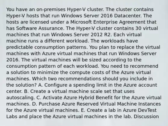 You have an on-premises Hyper-V cluster. The cluster contains Hyper-V hosts that run Windows Server 2016 Datacenter. The hosts are licensed under a Microsoft Enterprise Agreement that has Software Assurance. The Hyper-V cluster contains 30 virtual machines that run Windows Server 2012 R2. Each virtual machine runs a different workload. The workloads have predictable consumption patterns. You plan to replace the virtual machines with Azure virtual machines that run Windows Server 2016. The virtual machines will be sized according to the consumption pattern of each workload. You need to recommend a solution to minimize the compute costs of the Azure virtual machines. Which two recommendations should you include in the solution? A. Configure a spending limit in the Azure account center. B. Create a virtual machine scale set that uses autoscaling. C. Activate Azure Hybrid Benefit for the Azure virtual machines. D. Purchase Azure Reserved Virtual Machine Instances for the Azure virtual machines. E. Create a lab in Azure DevTest Labs and place the Azure virtual machines in the lab. Discussion