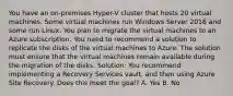 You have an on-premises Hyper-V cluster that hosts 20 virtual machines. Some virtual machines run Windows Server 2016 and some run Linux. You plan to migrate the virtual machines to an Azure subscription. You need to recommend a solution to replicate the disks of the virtual machines to Azure. The solution must ensure that the virtual machines remain available during the migration of the disks. Solution: You recommend implementing a Recovery Services vault, and then using Azure Site Recovery. Does this meet the goal? A. Yes B. No